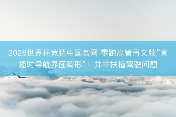 2026世界杯竞猜中国官网 零跑高管再文牍“直播时导航界面畸形”：并非扶植驾驶问题