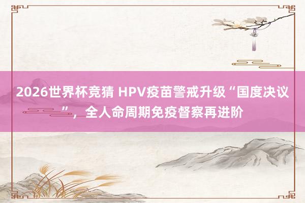 2026世界杯竞猜 HPV疫苗警戒升级“国度决议”,全人命周期免疫督察再进阶