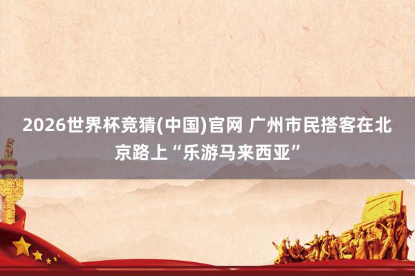 2026世界杯竞猜(中国)官网 广州市民搭客在北京路上“乐游马来西亚”