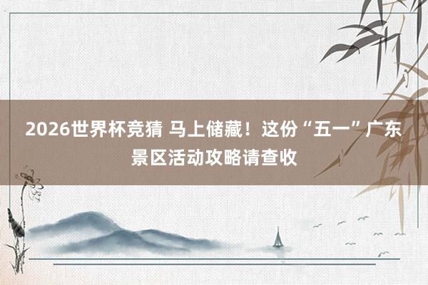 2026世界杯竞猜 马上储藏！这份“五一”广东景区活动攻略请查收