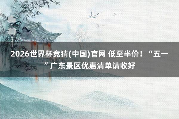 2026世界杯竞猜(中国)官网 低至半价！“五一”广东景区优惠清单请收好