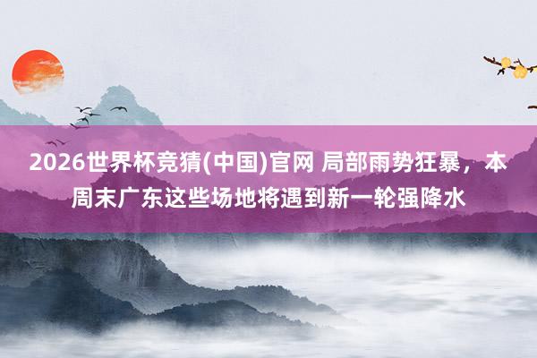 2026世界杯竞猜(中国)官网 局部雨势狂暴，本周末广东这些场地将遇到新一轮强降水