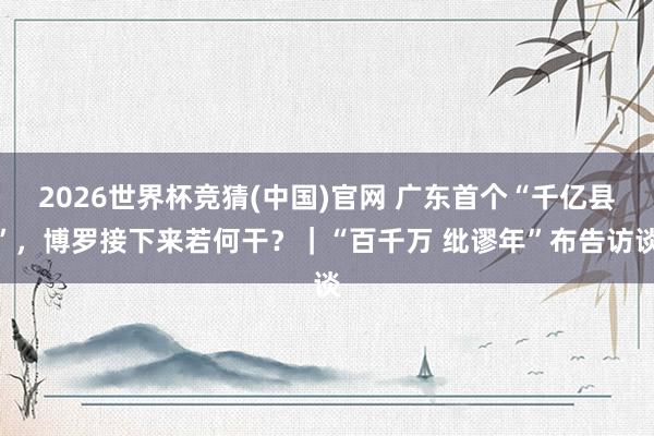 2026世界杯竞猜(中国)官网 广东首个“千亿县”，博罗接下来若何干？｜“百千万 纰谬年”布告访谈