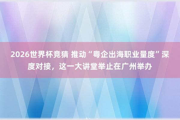 2026世界杯竞猜 推动“粤企出海职业量度”深度对接,这一大讲堂举止在广州举办
