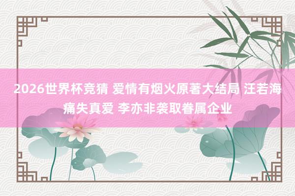 2026世界杯竞猜 爱情有烟火原著大结局 汪若海痛失真爱 李亦非袭取眷属企业