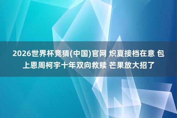 2026世界杯竞猜(中国)官网 炽夏接档在意 包上恩周柯宇十年双向救赎 芒果放大招了