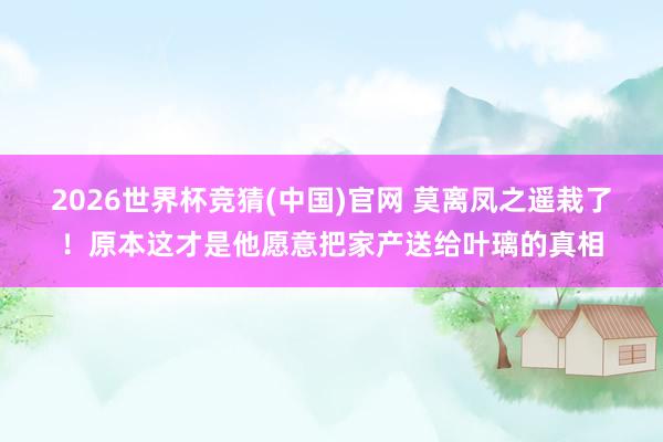 2026世界杯竞猜(中国)官网 莫离凤之遥栽了！原本这才是他愿意把家产送给叶璃的真相