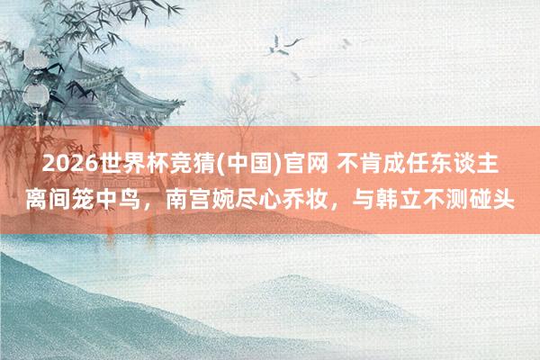 2026世界杯竞猜(中国)官网 不肯成任东谈主离间笼中鸟，南宫婉尽心乔妆，与韩立不测碰头