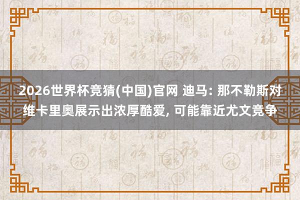 2026世界杯竞猜(中国)官网 迪马: 那不勒斯对维卡里奥展示出浓厚酷爱， 可能靠近尤文竞争