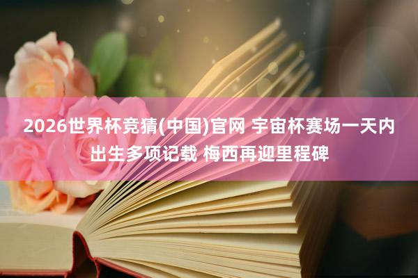 2026世界杯竞猜(中国)官网 宇宙杯赛场一天内出生多项记载 梅西再迎里程碑