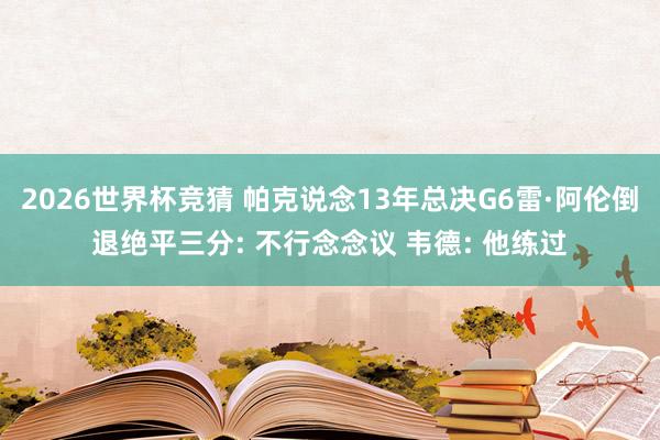 2026世界杯竞猜 帕克说念13年总决G6雷·阿伦倒退绝平三分: 不行念念议 韦德: 他练过