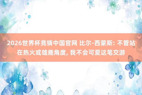 2026世界杯竞猜中国官网 比尔-西蒙斯: 不管站在热火或雄鹿角度， 我不会可爱这笔交游