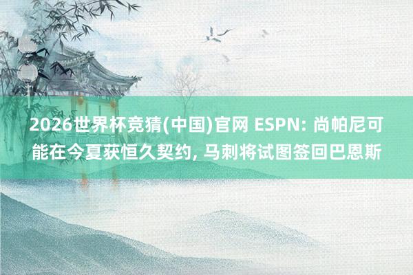 2026世界杯竞猜(中国)官网 ESPN: 尚帕尼可能在今夏获恒久契约， 马刺将试图签回巴恩斯