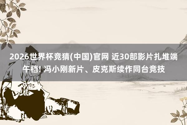 2026世界杯竞猜(中国)官网 近30部影片扎堆端午档! 冯小刚新片、皮克斯续作同台竞技