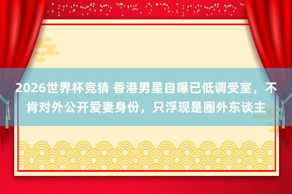 2026世界杯竞猜 香港男星自曝已低调受室，不肯对外公开爱妻身份，只浮现是圈外东谈主