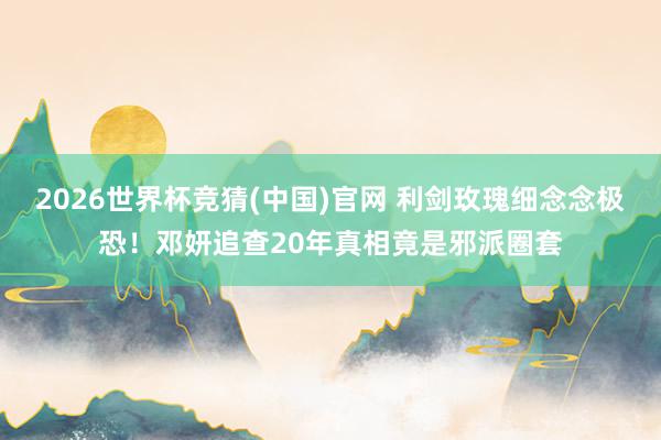 2026世界杯竞猜(中国)官网 利剑玫瑰细念念极恐!邓妍追查20年真相竟是邪派圈套