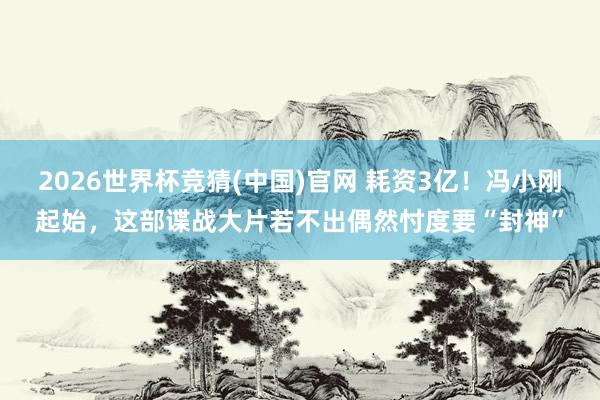 2026世界杯竞猜(中国)官网 耗资3亿!冯小刚起始,这部谍战大片若不出偶然忖度要“封神”