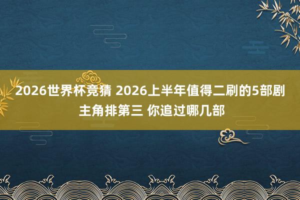 2026世界杯竞猜 2026上半年值得二刷的5部剧 主角排第三 你追过哪几部